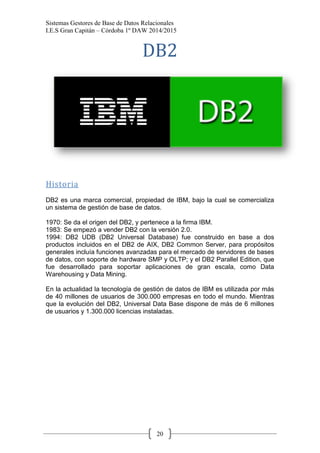 Sistemas Gestores de Base de Datos Relacionales 
I.E.S Gran Capitán – Córdoba 1º DAW 2014/2015 
20 
DB2 
Historia 
DB2 es una marca comercial, propiedad de IBM, bajo la cual se comercializa un sistema de gestión de base de datos. 
1970: Se da el origen del DB2, y pertenece a la firma IBM. 
1983: Se empezó a vender DB2 con la versión 2.0. 
1994: DB2 UDB (DB2 Universal Database) fue construido en base a dos productos incluidos en el DB2 de AIX, DB2 Common Server, para propósitos generales incluía funciones avanzadas para el mercado de servidores de bases de datos, con soporte de hardware SMP y OLTP; y el DB2 Parallel Edition, que fue desarrollado para soportar aplicaciones de gran escala, como Data Warehousing y Data Mining. 
En la actualidad la tecnología de gestión de datos de IBM es utilizada por más de 40 millones de usuarios de 300.000 empresas en todo el mundo. Mientras que la evolución del DB2, Universal Data Base dispone de más de 6 millones de usuarios y 1.300.000 licencias instaladas. 
 