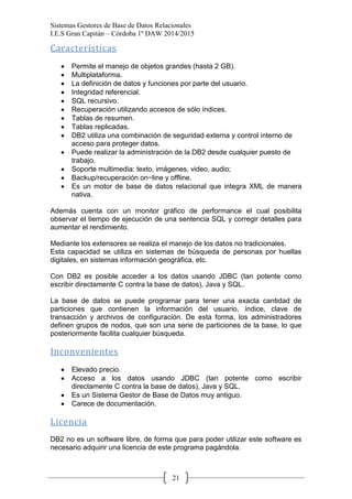 Sistemas Gestores de Base de Datos Relacionales 
I.E.S Gran Capitán – Córdoba 1º DAW 2014/2015 
21 
Características 
Permite el manejo de objetos grandes (hasta 2 GB). Multiplataforma. La definición de datos y funciones por parte del usuario. Integridad referencial. SQL recursivo. Recuperación utilizando accesos de sólo índices. Tablas de resumen. Tablas replicadas. DB2 utiliza una combinación de seguridad externa y control interno de acceso para proteger datos. Puede realizar la administración de la DB2 desde cualquier puesto de trabajo. Soporte multimedia: texto, imágenes, video, audio; Backup/recuperación on−line y offline. Es un motor de base de datos relacional que integra XML de manera nativa. 
Además cuenta con un monitor gráfico de performance el cual posibilita observar el tiempo de ejecución de una sentencia SQL y corregir detalles para aumentar el rendimiento. 
Mediante los extensores se realiza el manejo de los datos no tradicionales. 
Esta capacidad se utiliza en sistemas de búsqueda de personas por huellas digitales, en sistemas información geográfica, etc. 
Con DB2 es posible acceder a los datos usando JDBC (tan potente como escribir directamente C contra la base de datos), Java y SQL. 
La base de datos se puede programar para tener una exacta cantidad de particiones que contienen la información del usuario, índice, clave de transacción y archivos de configuración. De esta forma, los administradores definen grupos de nodos, que son una serie de particiones de la base, lo que posteriormente facilita cualquier búsqueda. 
Inconvenientes 
Elevado precio. Acceso a los datos usando JDBC (tan potente como escribir directamente C contra la base de datos), Java y SQL. Es un Sistema Gestor de Base de Datos muy antiguo. Carece de documentación. 
Licencia 
DB2 no es un software libre, de forma que para poder utilizar este software es necesario adquirir una licencia de este programa pagándola.  