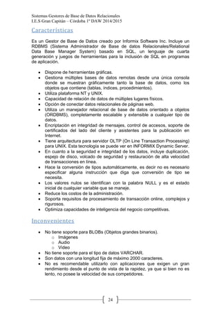 Sistemas Gestores de Base de Datos Relacionales 
I.E.S Gran Capitán – Córdoba 1º DAW 2014/2015 
24 
Características 
Es un Gestor de Base de Datos creado por Informix Software Inc. Incluye un RDBMS (Sistema Administrador de Base de datos Relacionales/Relational Data Base Manager System) basado en SQL, un lenguaje de cuarta generación y juegos de herramientas para la inclusión de SQL en programas de aplicación. 
Dispone de herramientas gráficas. Gestiona múltiples bases de datos remotas desde una única consola donde se muestran gráficamente tanto la base de datos, como los objetos que contiene (tablas, índices, procedimientos). Utiliza plataforma NT y UNIX. Capacidad de relación de datos de múltiples lugares físicos. Opción de conectar datos relacionales de páginas web. Utiliza un manejador relacional de base de datos orientado a objetos (ORDBMS), completamente escalable y extensible a cualquier tipo de datos. Encriptación en integridad de mensajes, control de accesos, soporte de certificados del lado del cliente y asistentes para la publicación en Internet. Tiene arquitectura para servidor OLTP (On Line Transaction Processing) para UNIX. Esta tecnología se puede ver en INFORMIX Dynamic Server. En cuanto a la seguridad e integridad de los datos, incluye duplicación, espejo de disco, volcado de seguridad y restauración de alta velocidad de transacciones en línea. Hace la conversión de tipos automáticamente, es decir no es necesario especificar alguna instrucción que diga que conversión de tipo se necesita. Los valores nulos se identifican con la palabra NULL y es el estado inicial de cualquier variable que se maneje. Reduce los costos de la administración. Soporta requisitos de procesamiento de transacción online, complejos y rigurosos. Optimiza capacidades de inteligencia del negocio competitivas. 
Inconvenientes 
No tiene soporte para BLOBs (Objetos grandes binarios). 
o Imágenes 
o Audio 
o Video No tiene soporte para el tipo de datos VARCHAR. Son datos con una longitud fija de máximo 2000 caracteres. No es recomendable utilizarlo con aplicaciones que exigen un gran rendimiento desde el punto de vista de la rapidez, ya que si bien no es lento, no posee la velocidad de sus competidores.  
