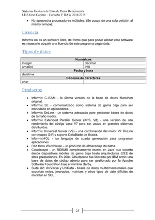 Sistemas Gestores de Base de Datos Relacionales 
I.E.S Gran Capitán – Córdoba 1º DAW 2014/2015 
25 No aprovecha procesadores múltiples. (Se ocupa de una sola petición al mismo tiempo). 
Licencia 
Informix no es un software libre, de forma que para poder utilizar este software es necesario adquirir una licencia de este programa pagándola. 
Tipos de datos 
Numéricos 
integer 
decimal 
smallint 
int8 Fecha y hora 
datetime 
Cadenas de caracteres 
char 
Productos 
Informix C-ISAM - la última versión de la base de datos Marathon original. Informix SE - comercializado como sistema de gama baja para ser incrustado en aplicaciones. Informix OnLine - un sistema adecuado para gestionar bases de datos de tamaño medio. Informix Extended Parallel Server (XPS, V8) - una versión de alto rendimiento del código base V7 para ser usado en grandes sistemas distribuidos. Informix Universal Server (V9) - una combinación del motor V7 OnLine con mapeo O-R y soporte DataBlade de Illustra. Informix-4GL - un lenguaje de cuarta generación para programar aplicaciones. Red Brick Warehouse - un producto de almacenaje de datos. Cloudscape - un RDBMS completamente escrito en Java que soporta desde dispositivos móviles de gama baja hasta arquitecturas J2EE de altas prestaciones. En 2004 Cloudscape fue liberado por IBM como una base de datos de código abierto para ser gestionado por la Apache Software Foundation bajo el nombre Derby. Suite U2: UniVerse y UniData - bases de datos multidimensionales que soportan redes, jerarquías, matrices y otros tipos de dato difíciles de modelar en SQL. 
 