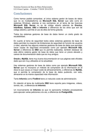 Sistemas Gestores de Base de Datos Relacionales 
I.E.S Gran Capitán – Córdoba 1º DAW 2014/2015 
26 
Conclusiones 
Como hemos podido comprobar, el único sistema gestor de bases de datos que no es multiplataforma es Microsoft SQL Server que sólo corre en sistemas Windows, además si nos centramos en el tema de las licencias Microsoft SQL Server no es de código abierto además de Oraclce, InterBase, Sybase, DB2 e Informix a diferencia de los otros que son de código abierto y permite el uso de ellos de forma gratuita. 
Todos los sistemas gestores de base de datos tienen un cierto grado de escalabilidad. 
En cuanto al tema de seguridad todos estos sistemas gestores de base de datos permiten la creación de limitaciones de seguridad en función de usuarios o roles, además hay algunos sistemas gestores de base de datos que permiten hacer copias de seguridad encriptadas como por ejemplo Microsoft SQL Server a diferencia de DB2 que no permite realizarlas, también destacar de este último sistema gestor de base de datos que tiene un precio elevado y carece de documentación dado que es muy antiguo. 
Oracle y MySQL tiene muy buena documentación en sus páginas web oficiales dado que son muy utilizados en la actualidad. 
Hay sistemas gestores de base de datos como por ejemplo Microsoft SQL Server que no incorpora un método de compresión de la información en el disco lo que causa un mayor coste de almacenamiento, a diferencia de MySQL que si permite la compresión de la base de datos pudiendo, con esto, almacenar en la misma capacidad más información. 
Tanto Informix como FireBird tiene un reducido coste de administración. 
En relación al tema de multimedia DB2 tiene soporte para imágenes, videos, sonido, etc., a diferencia de Informix. 
Un inconveniente de Informix es que no aprovecha múltiples procesadores para ejecutar varias peticiones a la vez, a diferencia de PostgreSQL. 
 