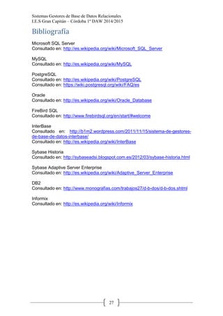 Sistemas Gestores de Base de Datos Relacionales 
I.E.S Gran Capitán – Córdoba 1º DAW 2014/2015 
27 
Bibliografía 
Microsoft SQL Server 
Consultado en: http://es.wikipedia.org/wiki/Microsoft_SQL_Server 
MySQL 
Consultado en: http://es.wikipedia.org/wiki/MySQL 
PostgreSQL 
Consultado en: http://es.wikipedia.org/wiki/PostgreSQL 
Consultado en: https://wiki.postgresql.org/wiki/FAQ/es 
Oracle 
Consultado en: http://es.wikipedia.org/wiki/Oracle_Database 
FireBird SQL 
Consultado en: http://www.firebirdsql.org/en/start/#welcome 
InterBase 
Consultado en: http://b1m2.wordpress.com/2011/11/15/sistema-de-gestores- de-base-de-datos-interbase/ 
Consultado en: http://es.wikipedia.org/wiki/InterBase 
Sybase Historia 
Consultado en: http://sybaseadsi.blogspot.com.es/2012/03/sybase-historia.html 
Sybase Adaptive Server Enterprise 
Consultado en: http://es.wikipedia.org/wiki/Adaptive_Server_Enterprise 
DB2 
Consultado en: http://www.monografias.com/trabajos27/d-b-dos/d-b-dos.shtml 
Informix 
Consultado en: http://es.wikipedia.org/wiki/Informix 
