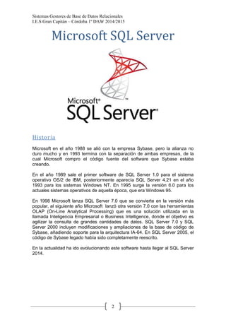 Sistemas Gestores de Base de Datos Relacionales 
I.E.S Gran Capitán – Córdoba 1º DAW 2014/2015 
2 
Microsoft SQL Server 
Historia 
Microsoft en el año 1988 se alió con la empresa Sybase, pero la alianza no duro mucho y en 1993 termina con la separación de ambas empresas, de la cual Microsoft compro el código fuente del software que Sybase estaba creando. 
En el año 1989 sale el primer software de SQL Server 1.0 para el sistema operativo OS/2 de IBM, posteriormente aparecía SQL Server 4.21 en el año 1993 para los sistemas Windows NT. En 1995 surge la versión 6.0 para los actuales sistemas operativos de aquella época, que era Windows 95. 
En 1998 Microsoft lanza SQL Server 7.0 que se convierte en la versión más popular, al siguiente año Microsoft lanzó otra versión 7.0 con las herramientas OLAP (On-Line Analytical Processing) que es una solución utilizada en la llamada Inteligencia Empresarial o Business Intelligence, donde el objetivo es agilizar la consulta de grandes cantidades de datos. SQL Server 7.0 y SQL Server 2000 incluyen modificaciones y ampliaciones de la base de código de Sybase, añadiendo soporte para la arquitectura IA-64. En SQL Server 2005, el código de Sybase legado había sido completamente reescrito. 
En la actualidad ha ido evolucionando este software hasta llegar al SQL Server 2014. 
 