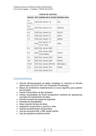 Sistemas Gestores de Base de Datos Relacionales 
I.E.S Gran Capitán – Córdoba 1º DAW 2014/2015 
3 
Características 
Permite almacenamiento de tablas completas en memoria en formato óptimo para uso OLTP (On Line Transaction Processing). Mejora de rendimiento implementando un nuevo algoritmo para acelerar las consultas. Índices ColumnStore de tipo clustered. Índices actualizables de forma transparente mediante las operaciones normales de manipulación de datos. Permite encriptar las copias de seguridad. Facilidad de escalabilidad. Mayor soporte de tipos de datos. Asignación de permisos a usuarios o roles. Soporta procedimientos almacenados. Uso de comandos DDL y DML desde interfaz. Uso de arquitectura cliente servidor. 
 