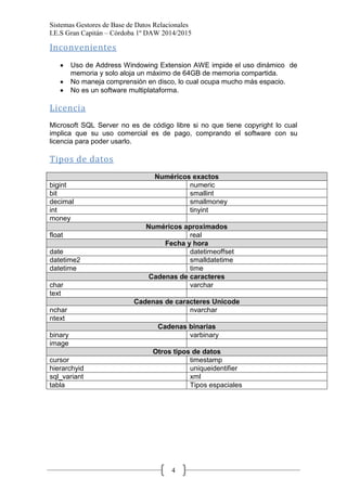 Sistemas Gestores de Base de Datos Relacionales 
I.E.S Gran Capitán – Córdoba 1º DAW 2014/2015 
4 
Inconvenientes 
Uso de Address Windowing Extension AWE impide el uso dinámico de memoria y solo aloja un máximo de 64GB de memoria compartida. No maneja comprensión en disco, lo cual ocupa mucho más espacio. No es un software multiplataforma. 
Licencia 
Microsoft SQL Server no es de código libre si no que tiene copyright lo cual implica que su uso comercial es de pago, comprando el software con su licencia para poder usarlo. 
Tipos de datos 
Numéricos exactos 
bigint 
numeric 
bit 
smallint 
decimal 
smallmoney 
int 
tinyint 
money 
Numéricos aproximados 
float 
real Fecha y hora 
date 
datetimeoffset 
datetime2 
smalldatetime 
datetime 
time Cadenas de caracteres 
char 
varchar 
text 
Cadenas de caracteres Unicode 
nchar 
nvarchar 
ntext 
Cadenas binarias 
binary 
varbinary 
image 
Otros tipos de datos 
cursor 
timestamp 
hierarchyid 
uniqueidentifier 
sql_variant 
xml 
tabla 
Tipos espaciales 
 