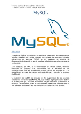 Sistemas Gestores de Base de Datos Relacionales 
I.E.S Gran Capitán – Córdoba 1º DAW 2014/2015 
5 
MySQL 
Historia 
El origen de MySQL se remonta a la década de los ochenta. Michael Widenius, también conocido como Monty, un joven programador que realizaba complejas aplicaciones en lenguaje BASIC, al no encontrar un sistema de almacenamiento de archivos que le resultara satisfactorio, pensó en construir el suyo propio. 
Años después, en 1995, y en colaboración con David Axmark, Widenius desarrolló un producto que básicamente era el resultado de sus investigaciones, más dos aportaciones nuevas: el uso del lenguaje SQL y la accesibilidad a través de Internet. Así nació MySQL y también la empresa MySQL AB. 
La evolución de MySQL se produce con las sugerencias de los usuarios, canalizadas por la empresa MySQL AB, que contrata a programadores de todo el mundo para que, a través de Internet, vayan ampliando y mejorando el producto. Las versiones, como es costumbre en este tipo de software libre, se van colgando en Internet para que los usuarios puedan disponer de ellas. 
 