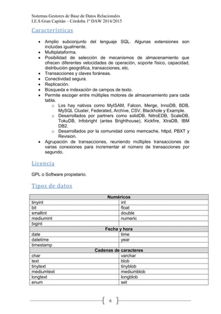 Sistemas Gestores de Base de Datos Relacionales 
I.E.S Gran Capitán – Córdoba 1º DAW 2014/2015 
6 
Características 
Amplio subconjunto del lenguaje SQL. Algunas extensiones son incluidas igualmente. Multiplataforma. Posibilidad de selección de mecanismos de almacenamiento que ofrecen diferentes velocidades de operación, soporte físico, capacidad, distribución geográfica, transacciones, etc. Transacciones y claves foráneas. Conectividad segura. Replicación. Búsqueda e indexación de campos de texto. Permite escoger entre múltiples motores de almacenamiento para cada tabla. 
o Los hay nativos como MyISAM, Falcon, Merge, InnoDB, BDB, MySQL Cluster, Federated, Archive, CSV, Blackhole y Example. 
o Desarrollados por partners como solidDB, NitroEDB, ScaleDB, TokuDB, Infobright (antes Brighthouse), Kickfire, XtraDB, IBM DB2. 
o Desarrollados por la comunidad como memcache, httpd, PBXT y Revision. Agrupación de transacciones, reuniendo múltiples transacciones de varias conexiones para incrementar el número de transacciones por segundo. 
Licencia 
GPL o Software propietario. 
Tipos de datos 
Numéricos 
tinyint 
int 
bit 
float 
smallint 
double 
mediumint 
numeric 
bigint 
Fecha y hora 
date 
time 
datetime 
year 
timestamp 
Cadenas de caracteres 
char 
varchar 
text 
blob 
tinytext 
tinyblob 
mediumtext 
mediumblob 
longtext 
longblob 
enum 
set  