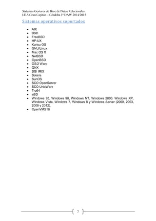 Sistemas Gestores de Base de Datos Relacionales 
I.E.S Gran Capitán – Córdoba 1º DAW 2014/2015 
7 
Sistemas operativos soportados 
AIX BSD FreeBSD HP-UX Kurisu OS GNU/Linux Mac OS X NetBSD OpenBSD OS/2 Warp QNX SGI IRIX Solaris SunOS SCO OpenServer SCO UnixWare Tru64 eBD Windows 95, Windows 98, Windows NT, Windows 2000, Windows XP, Windows Vista, Windows 7, Windows 8 y Windows Server (2000, 2003, 2008 y 2012). OpenVMS18 
 