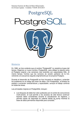 Sistemas Gestores de Base de Datos Relacionales 
I.E.S Gran Capitán – Córdoba 1º DAW 2014/2015 
8 
PostgreSQL 
Historia 
En 1996, se hizo evidente que el nombre "Postgres95" no resistiría el paso del tiempo. Elegimos un nuevo nombre, PostgreSQL, para reflejar la relación entre el Postgres original y las versiones más recientes con capacidades SQL. Al mismo tiempo, hicimos que los números de versión partieran de la 6.0, volviendo a la secuencia seguida originalmente por el proyecto Postgres. 
Durante el desarrollo de Postgres95 se hizo hincapié en identificar y entender los problemas en el código del motor de datos. Con PostgreSQL, el énfasis ha pasado a aumentar características y capacidades, aunque el trabajo continúa en todas las áreas. 
Las principales mejoras en PostgreSQL incluyen: 
Los bloqueos de tabla han sido sustituidos por el control de concurrencia multi-versión, el cual permite a los accesos de sólo lectura continuar leyendo datos consistentes durante la actualización de registros, y permite copias de seguridad en caliente desde pg_dump mientras la base de datos permanece disponible para consultas.  