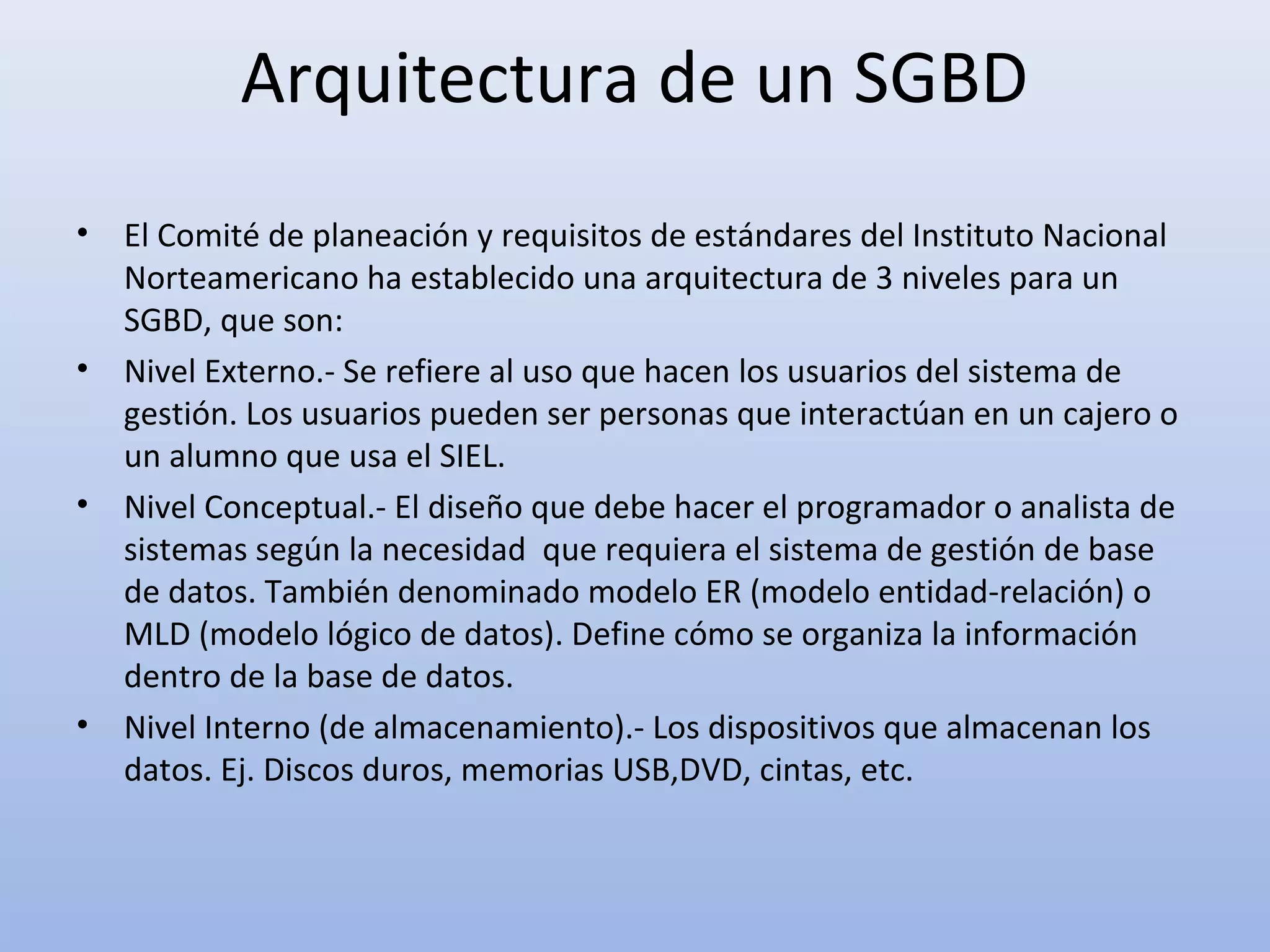 Arquitectura de un SGBD
•   El Comité de planeación y requisitos de estándares del Instituto Nacional
    Norteamericano ha establecido una arquitectura de 3 niveles para un
    SGBD, que son:
•   Nivel Externo.- Se refiere al uso que hacen los usuarios del sistema de
    gestión. Los usuarios pueden ser personas que interactúan en un cajero o
    un alumno que usa el SIEL.
•   Nivel Conceptual.- El diseño que debe hacer el programador o analista de
    sistemas según la necesidad que requiera el sistema de gestión de base
    de datos. También denominado modelo ER (modelo entidad-relación) o
    MLD (modelo lógico de datos). Define cómo se organiza la información
    dentro de la base de datos.
•   Nivel Interno (de almacenamiento).- Los dispositivos que almacenan los
    datos. Ej. Discos duros, memorias USB,DVD, cintas, etc.
 