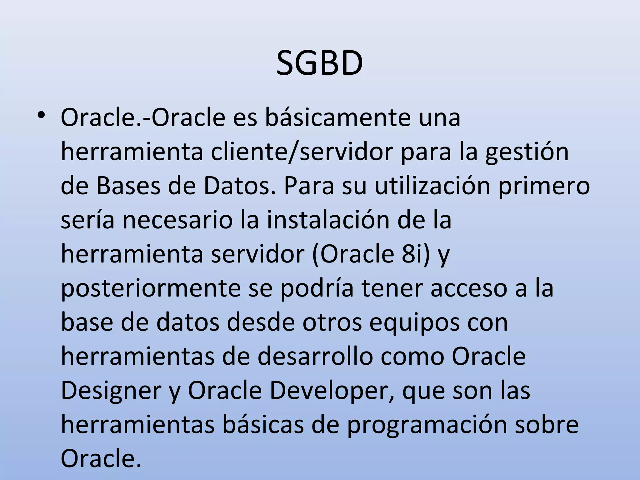 SGBD
• Oracle.-Oracle es básicamente una
  herramienta cliente/servidor para la gestión
  de Bases de Datos. Para su utilización primero
  sería necesario la instalación de la
  herramienta servidor (Oracle 8i) y
  posteriormente se podría tener acceso a la
  base de datos desde otros equipos con
  herramientas de desarrollo como Oracle
  Designer y Oracle Developer, que son las
  herramientas básicas de programación sobre
  Oracle.
 