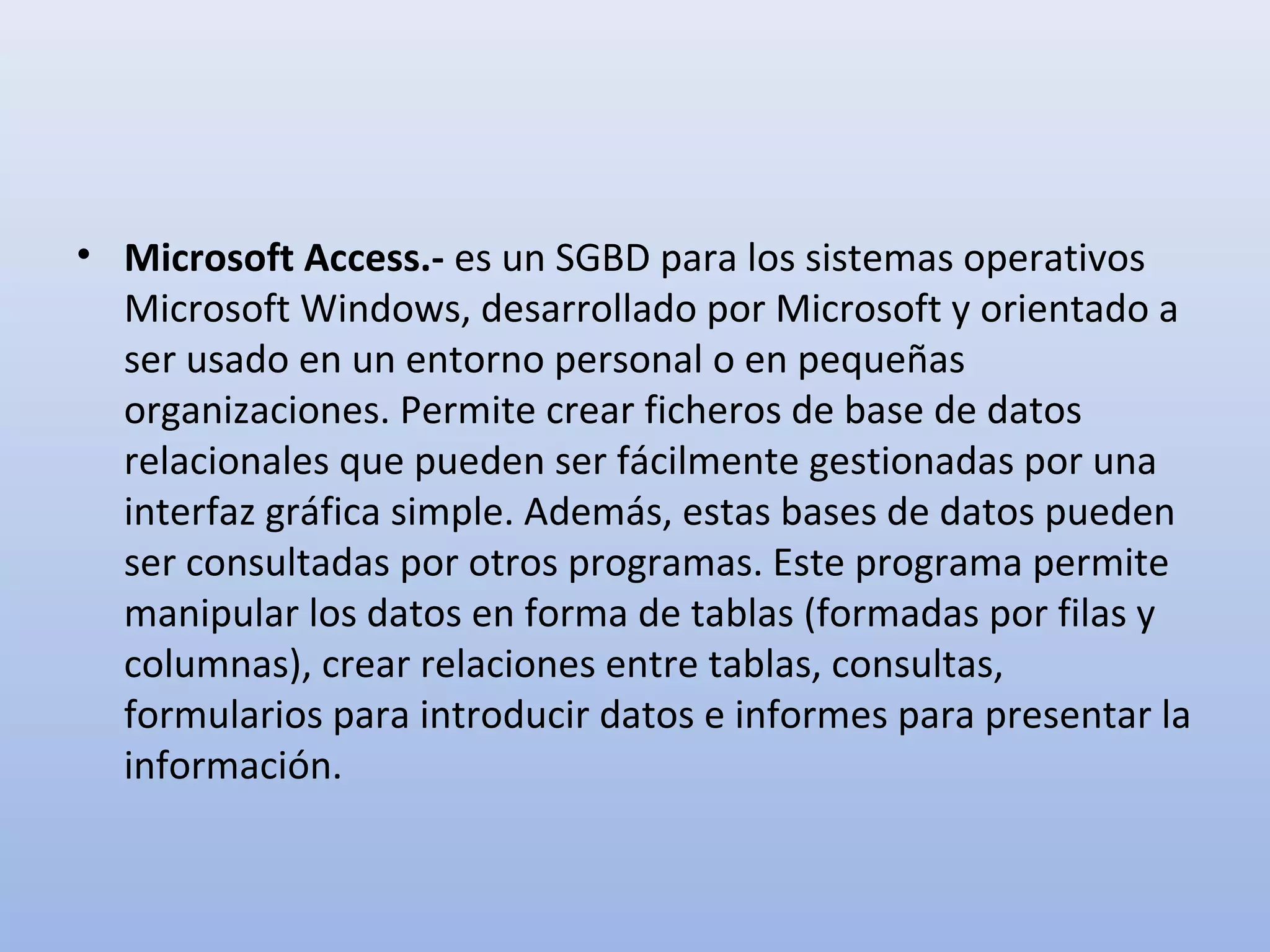 • Microsoft Access.- es un SGBD para los sistemas operativos
  Microsoft Windows, desarrollado por Microsoft y orientado a
  ser usado en un entorno personal o en pequeñas
  organizaciones. Permite crear ficheros de base de datos
  relacionales que pueden ser fácilmente gestionadas por una
  interfaz gráfica simple. Además, estas bases de datos pueden
  ser consultadas por otros programas. Este programa permite
  manipular los datos en forma de tablas (formadas por filas y
  columnas), crear relaciones entre tablas, consultas,
  formularios para introducir datos e informes para presentar la
  información.
 