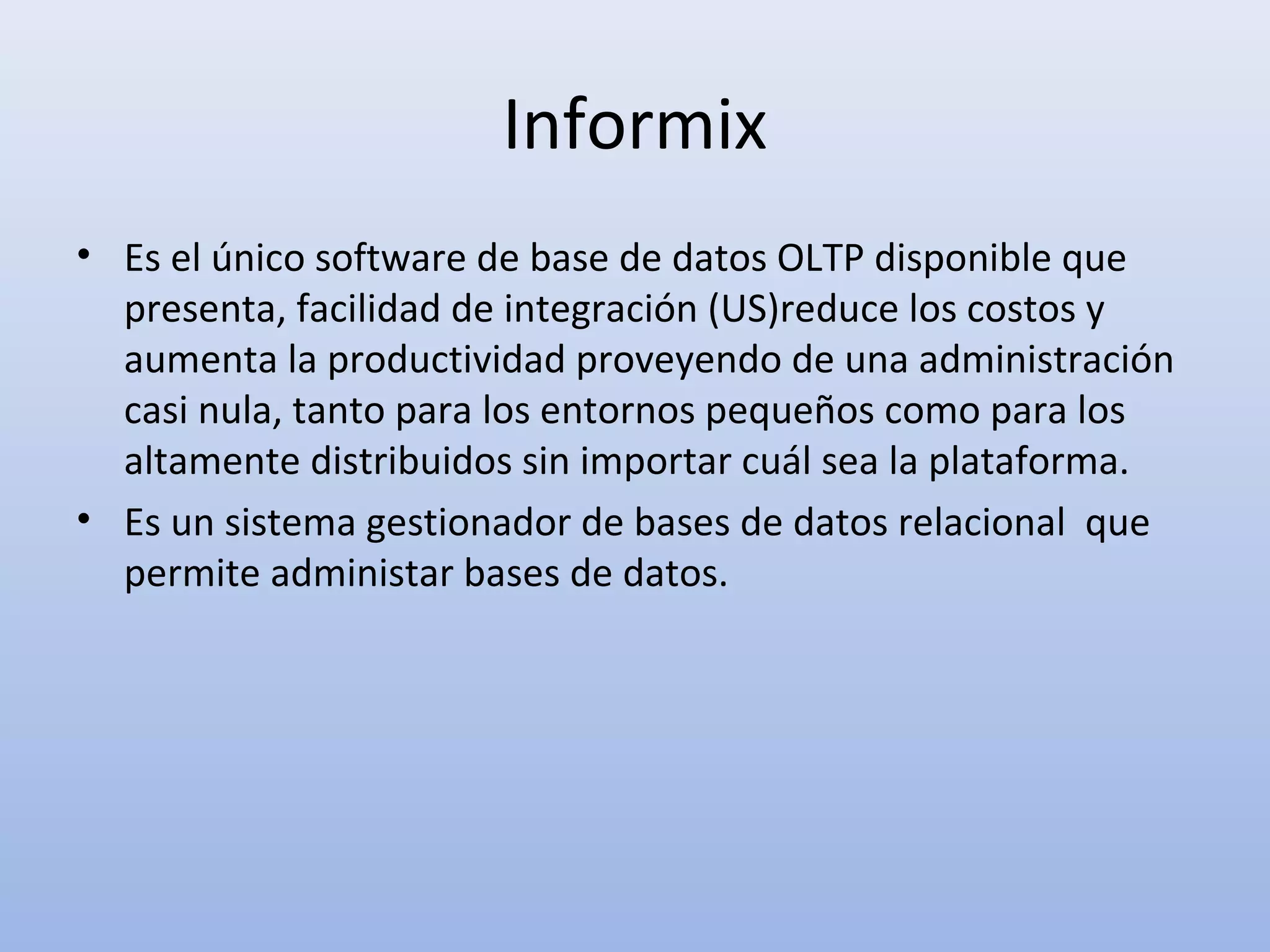 Informix
• Es el único software de base de datos OLTP disponible que
  presenta, facilidad de integración (US)reduce los costos y
  aumenta la productividad proveyendo de una administración
  casi nula, tanto para los entornos pequeños como para los
  altamente distribuidos sin importar cuál sea la plataforma.
• Es un sistema gestionador de bases de datos relacional que
  permite administar bases de datos.
 