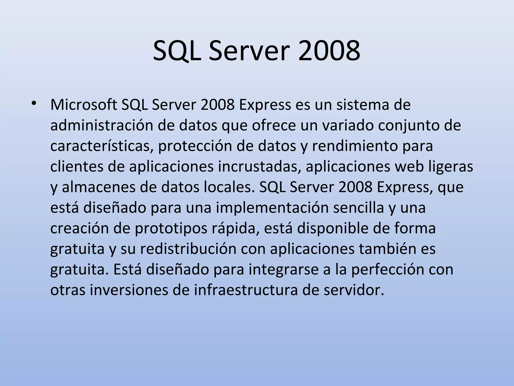 SQL Server 2008
• Microsoft SQL Server 2008 Express es un sistema de
  administración de datos que ofrece un variado conjunto de
  características, protección de datos y rendimiento para
  clientes de aplicaciones incrustadas, aplicaciones web ligeras
  y almacenes de datos locales. SQL Server 2008 Express, que
  está diseñado para una implementación sencilla y una
  creación de prototipos rápida, está disponible de forma
  gratuita y su redistribución con aplicaciones también es
  gratuita. Está diseñado para integrarse a la perfección con
  otras inversiones de infraestructura de servidor.
 