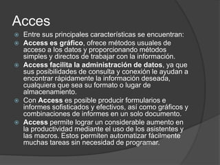 Acces
 Entre sus principales características se encuentran:
 Access es gráfico, ofrece métodos usuales de
acceso a los datos y proporcionando métodos
simples y directos de trabajar con la información.
 Access facilita la administración de datos, ya que
sus posibilidades de consulta y conexión le ayudan a
encontrar rápidamente la información deseada,
cualquiera que sea su formato o lugar de
almacenamiento.
 Con Access es posible producir formularios e
informes sofisticados y efectivos, así como gráficos y
combinaciones de informes en un solo documento.
 Access permite lograr un considerable aumento en
la productividad mediante el uso de los asistentes y
las macros. Estos permiten automatizar fácilmente
muchas tareas sin necesidad de programar.
 