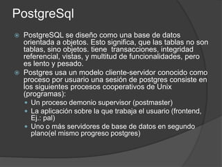 PostgreSql
 PostgreSQL se diseño como una base de datos
orientada a objetos. Esto significa, que las tablas no son
tablas, sino objetos. tiene transacciones, integridad
referencial, vistas, y multitud de funcionalidades, pero
es lento y pesado.
 Postgres usa un modelo cliente-servidor conocido como
proceso por usuario una sesión de postgres consiste en
los siguientes procesos cooperativos de Unix
(programas):
 Un proceso demonio supervisor (postmaster)
 La aplicación sobre la que trabaja el usuario (frontend,
Ej.: pal)
 Uno o más servidores de base de datos en segundo
plano(el mismo progreso postgres)
 