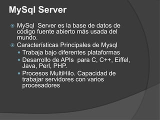 MySql Server
 MySql Server es la base de datos de
código fuente abierto más usada del
mundo.
 Características Principales de Mysql
 Trabaja bajo diferentes plataformas
 Desarrollo de APIs para C, C++, Eiffel,
Java, Perl, PHP.
 Procesos MultiHilo. Capacidad de
trabajar servidores con varios
procesadores
 