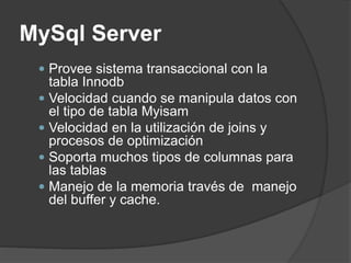 MySql Server
 Provee sistema transaccional con la
tabla Innodb
 Velocidad cuando se manipula datos con
el tipo de tabla Myisam
 Velocidad en la utilización de joins y
procesos de optimización
 Soporta muchos tipos de columnas para
las tablas
 Manejo de la memoria través de manejo
del buffer y cache.
 