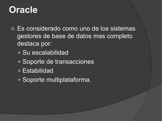 Oracle
 Es considerado como uno de los sistemas
gestores de base de datos mas completo
destaca por:
 Su escalabilidad
 Soporte de transacciones
 Estabilidad
 Soporte multiplataforma.
 