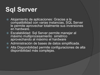 Sql Server
 Alojamiento de aplicaciones: Gracias a la
compatibilidad con varias instancias, SQL Server
le permite aprovechar totalmente sus inversiones
en hardware.
 Escalabilidad: Sql Server permite manejar al
máximo multiprocesamiento simétrico
aprovechando al máximo el hardware
 Administración de bases de datos simplificada.
 Alta Disponibilidad permite configuraciones de alta
disponibilidad más complejas.
 