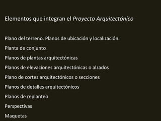 Elementos que integran el Proyecto Arquitectónico
Plano del terreno. Planos de ubicación y localización.
Planta de conjunto
Planos de plantas arquitectónicas
Planos de elevaciones arquitectónicas o alzados
Plano de cortes arquitectónicos o secciones
Planos de detalles arquitectónicos
Planos de replanteo
Perspectivas
Maquetas
 