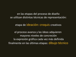 en las etapas del proceso de diseño
se utilizan distintas técnicas de representación:
etapa de ideación: croquis creativos
el proceso avanza y las ideas adquieren
mayores niveles de concreción
la expresión gráfica cada vez más definida
finalmente en las últimas etapas: dibujo técnico
 