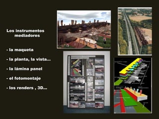 Los instrumentos
mediadores
- la maqueta
- la planta, la vista...
- la lámina panel
- el fotomontaje
- los renders , 3D...
 