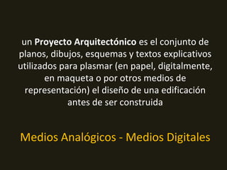 un Proyecto Arquitectónico es el conjunto de
planos, dibujos, esquemas y textos explicativos
utilizados para plasmar (en papel, digitalmente,
en maqueta o por otros medios de
representación) el diseño de una edificación
antes de ser construida
Medios Analógicos - Medios Digitales
 