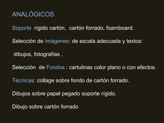 ANALÓGICOS
Soporte rígido cartón, cartón forrado, foamboard.
Selección de Imágenes: de escala adecuada y textos:
dibujos, fotografías .
Selección de Fondos : cartulinas color plano o con efectos.
Técnicas: collage sobre fondo de cartón forrado.
Dibujos sobre papel pegado soporte rígido.
Dibujo sobre cartón forrado
 