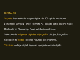 DIGITALES
Soporte: impresión de imagen digital de 200 dpi de resolución
p imp laser-300 dpip- offset (formato A3) pegada sobre soporte rígido
Realizada en Photoshop, Corel, Adobe ilustrator,etc.
Selección de imágenes digitales y tipografía: dibujos, fotografías.
Selección de fondos : con los recursos del programa.
Técnicas: collage digital impreso y pegado soporte rígido.
 