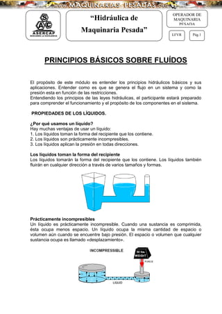 “Hidráulica de
Maquinaria Pesada”
OPERADOR DE
MAQUINARIA
PESADA
LFVR Pág.1
PRINCIPIOS BÁSICOS SOBRE FLUÍDOS
El propósito de este módulo es entender los principios hidráulicos básicos y sus
aplicaciones. Entender como es que se genera el flujo en un sistema y como la
presión esta en función de las restricciones.
Entendiendo los principios de las leyes hidráulicas, el participante estará preparado
para comprender el funcionamiento y el propósito de los componentes en el sistema.
PROPIEDADES DE LOS LÍQUIDOS.
¿Por qué usamos un líquido?
Hay muchas ventajas de usar un líquido:
1. Los líquidos toman la forma del recipiente que los contiene.
2. Los líquidos son prácticamente incompresibles.
3. Los líquidos aplican la presión en todas direcciones.
Los líquidos toman la forma del recipiente
Los líquidos tomarán la forma del recipiente que los contiene. Los líquidos también
fluirán en cualquier dirección a través de varios tamaños y formas.
Prácticamente incompresibles
Un líquido es prácticamente incompresible. Cuando una sustancia es comprimida,
ésta ocupa menos espacio. Un líquido ocupa la misma cantidad de espacio o
volumen aún cuando se encuentre bajo presión. El espacio o volumen que cualquier
sustancia ocupa es llamado «desplazamiento».
 