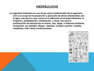HIDRÁULICOS
La ingeniería hidráulica es una de las ramas tradicionales de la ingeniería
civil y se ocupa de la proyección y ejecución de obras relacionadas con
el agua, sea para su uso, como en la obtención de energía hidráulica, la
irrigación, potabilización, canalización, u otras, sea para la
construcción de estructuras en mares, ríos, lagos, o entornos similares,
incluyendo, por ejemplo, diques, represas, canales, puertos, muelles,
rompeolas, entre otras construcciones.
 