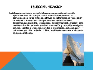 TELECOMUNICACION
La telecomunicación (a menudo telecomunicaciones) es el estudio y
aplicación de la técnica que diseña sistemas que permitan la
comunicación a larga distancia, a través de la transmisión y recepción
de señales. La definición dada por la Unión Internacional de
Telecomunicaciones (ITU, International Telecommunication Union) para
telecomunicación es «toda emisión, transmisión y recepción de signos,
señales, escritos e imágenes, sonidos e informaciones de cualquier
naturaleza, por hilo, radioelectricidad, medios ópticos u otros sistemas
electromagnéticos».
 