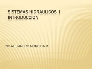 SISTEMAS HIDRAULICOS I
 INTRODUCCION




ING ALEJANDRO MORETTA M
 