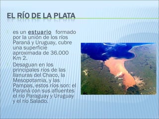  es un estuario  formado
por la unión de los ríos
Paraná y Uruguay, cubre
una superficie
aproximada de 36.000
Km 2.
 Desaguan en los
principales ríos de las
llanuras del Chaco, la
Mesopotamia, y las
Pampas, estos ríos son: el
Paraná con sus afluentes
el río Paraguay y Uruguay
y el río Salado.
 