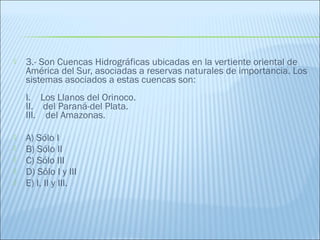  3.- Son Cuencas Hidrográficas ubicadas en la vertiente oriental de
América del Sur, asociadas a reservas naturales de importancia. Los
sistemas asociados a estas cuencas son:
   
I.    Los Llanos del Orinoco.
II.    del Paraná-del Plata.
III.    del Amazonas.
 A) Sólo I
 B) Sólo II
 C) Sólo III
 D) Sólo I y III
 E) I, II y III.
 