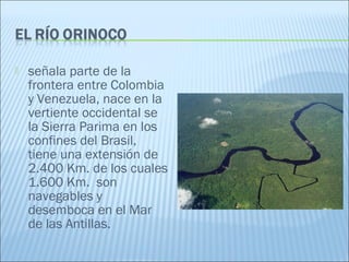  señala parte de la
frontera entre Colombia
y Venezuela, nace en la
vertiente occidental se
la Sierra Parima en los
confines del Brasil,
tiene una extensión de
2.400 Km. de los cuales
1.600 Km.  son
navegables y
desemboca en el Mar
de las Antillas.
 