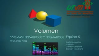 Volumen
SISTEMAS HIDRÁULICOS Y NEUMÁTICOS
PROF. URIEL PÉREZ
Equipo 5
Jesús Hernández
Joel Ortiz
Gerardo Zequera
Esteban Ivan Cano
 