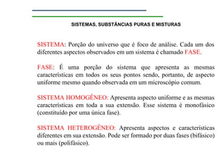 SISTEMAS, SUBSTÂNCIAS PURAS E MISTURAS
SISTEMA: Porção do universo que é foco de análise. Cada um dos
diferentes aspectos observados em um sistema é chamado FASE.
FASE: É uma porção do sistema que apresenta as mesmas
características em todos os seus pontos sendo, portanto, de aspecto
uniforme mesmo quando observada em um microscópio comum.
SISTEMA HOMOGÊNEO: Apresenta aspecto uniforme e as mesmas
características em toda a sua extensão. Esse sistema é monofásico
(constituído por uma única fase).
SISTEMA HETEROGÊNEO: Apresenta aspectos e características
diferentes em sua extensão. Pode ser formado por duas fases (bifásico)
ou mais (polifásico).
 