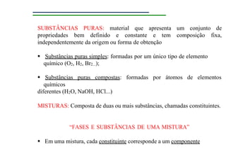 SUBSTÂNCIAS PURAS: material que apresenta um conjunto de
propriedades bem definido e constante e tem composição fixa,
independentemente da origem ou forma de obtenção
 Substâncias puras simples: formadas por um único tipo de elemento
químico (O2, H2, Br2...);
 Substâncias puras compostas: formadas por átomos de elementos
químicos
diferentes (H2O, NaOH, HCl...)
MISTURAS: Composta de duas ou mais substâncias, chamadas constituintes.
“FASES E SUBSTÂNCIAS DE UMA MISTURA”
 Em uma mistura, cada constituinte corresponde a um componente
 