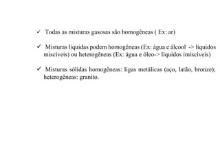  Todas as misturas gasosas são homogêneas ( Ex: ar)
 Misturas líquidas podem homogêneas (Ex: água e álcool -> líquidos
miscíveis) ou heterogêneas (Ex: água e óleo-> líquidos imiscíveis)
 Misturas sólidas homogêneas: ligas metálicas (aço, latão, bronze);
heterogêneas: granito.
 