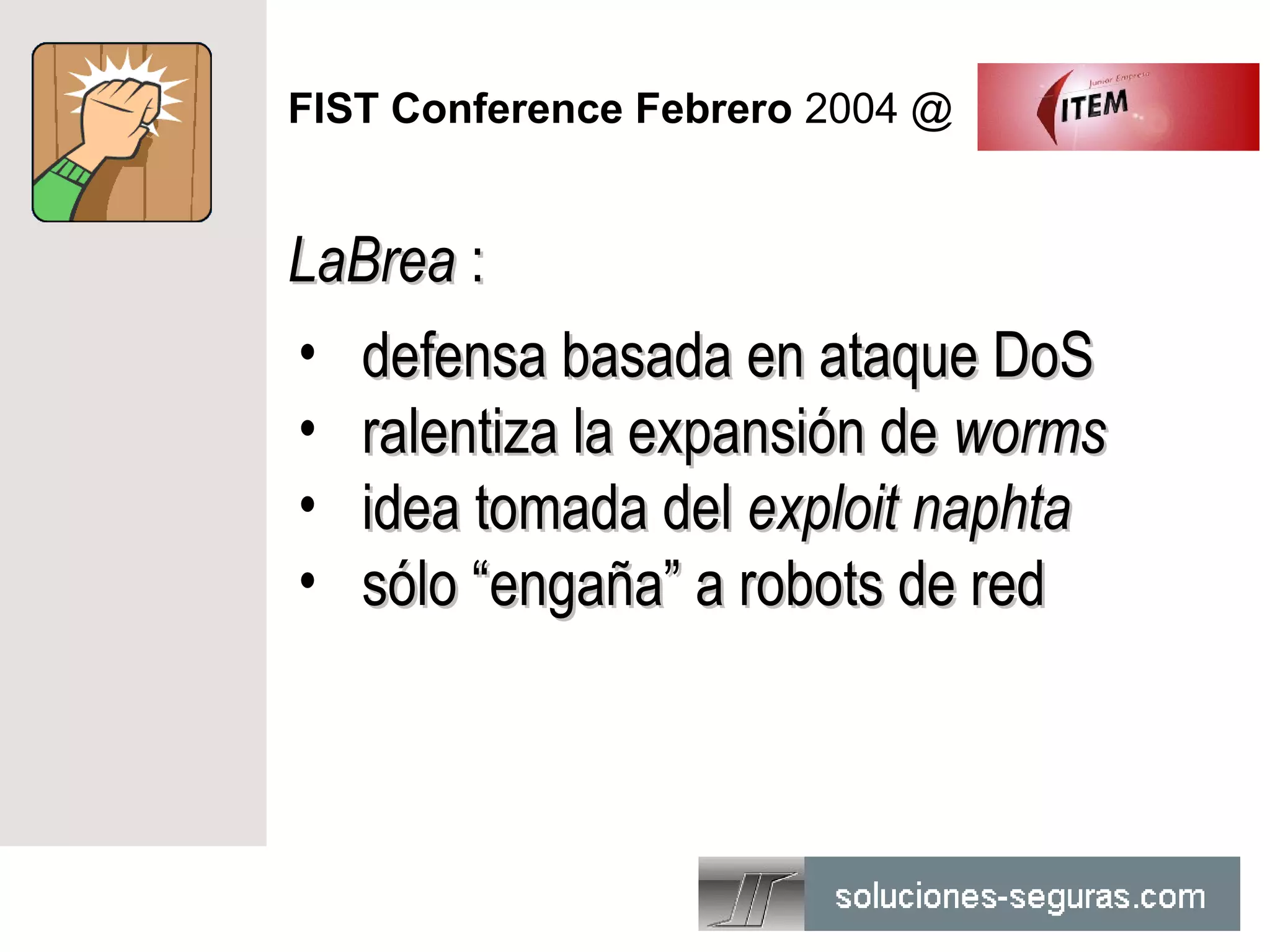 FIST Conference Febrero 2004 @


LaBrea :
• defensa basada en ataque DoS
• ralentiza la expansión de worms
• idea tomada del exploit naphta
• sólo “engaña” a robots de red
 