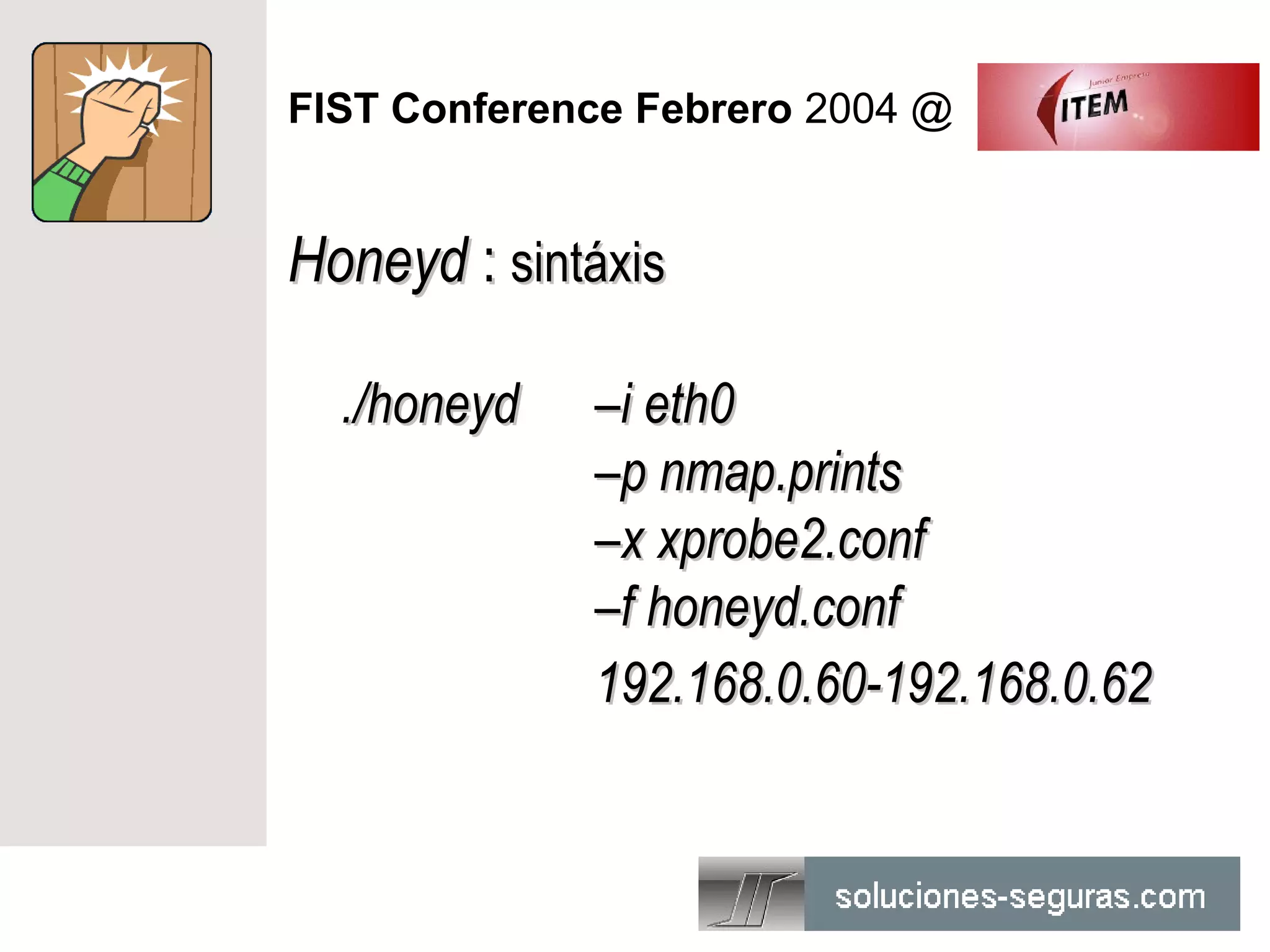 FIST Conference Febrero 2004 @


Honeyd : sintáxis

  ./honeyd   –i eth0
             –p nmap.prints
             –x xprobe2.conf
             –f honeyd.conf
             192.168.0.60-192.168.0.62
 