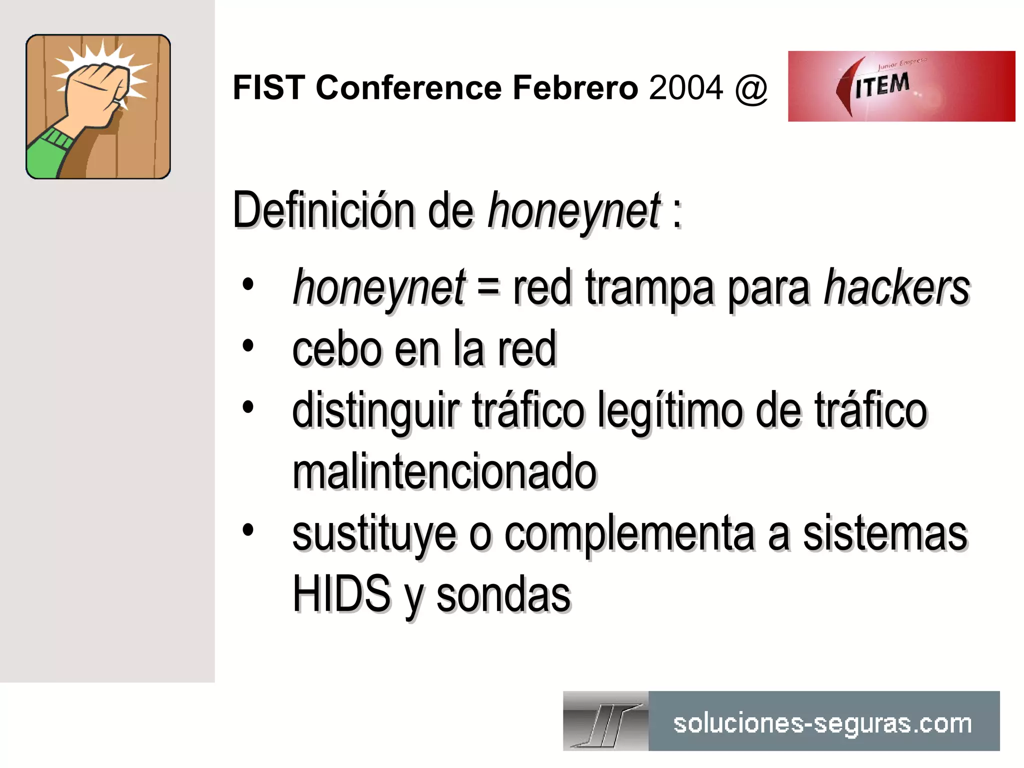 FIST Conference Febrero 2004 @


Definición de honeynet :
• honeynet = red trampa para hackers
• cebo en la red
• distinguir tráfico legítimo de tráfico
   malintencionado
• sustituye o complementa a sistemas
   HIDS y sondas
 