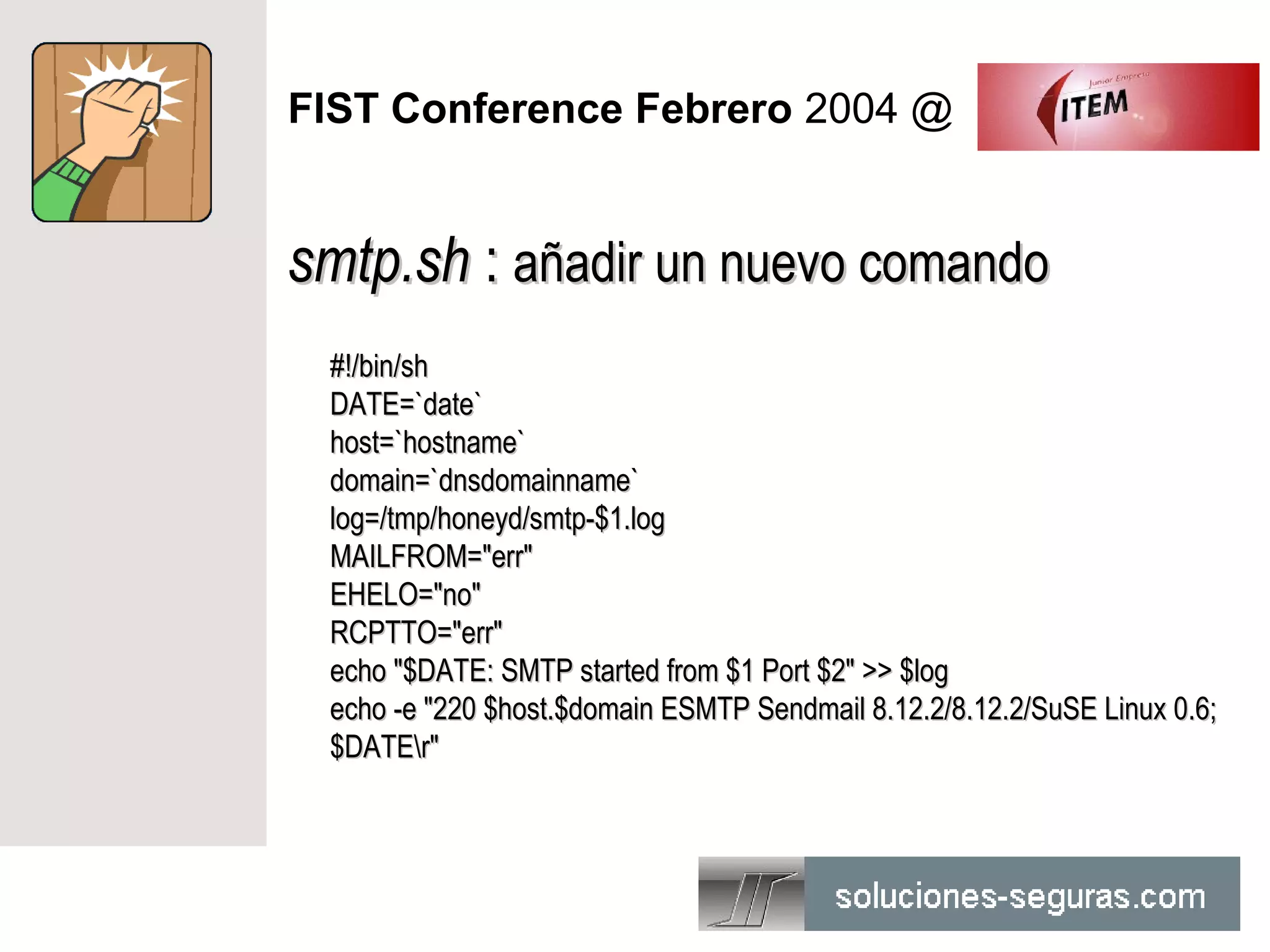 FIST Conference Febrero 2004 @


smtp.sh : añadir un nuevo comando
 #!/bin/sh
 DATE=`date`
 host=`hostname`
 domain=`dnsdomainname`
 log=/tmp/honeyd/smtp-$1.log
 MAILFROM="err"
 EHELO="no"
 RCPTTO="err"
 echo "$DATE: SMTP started from $1 Port $2" >> $log
 echo -e "220 $host.$domain ESMTP Sendmail 8.12.2/8.12.2/SuSE Linux 0.6;
 $DATEr"
 