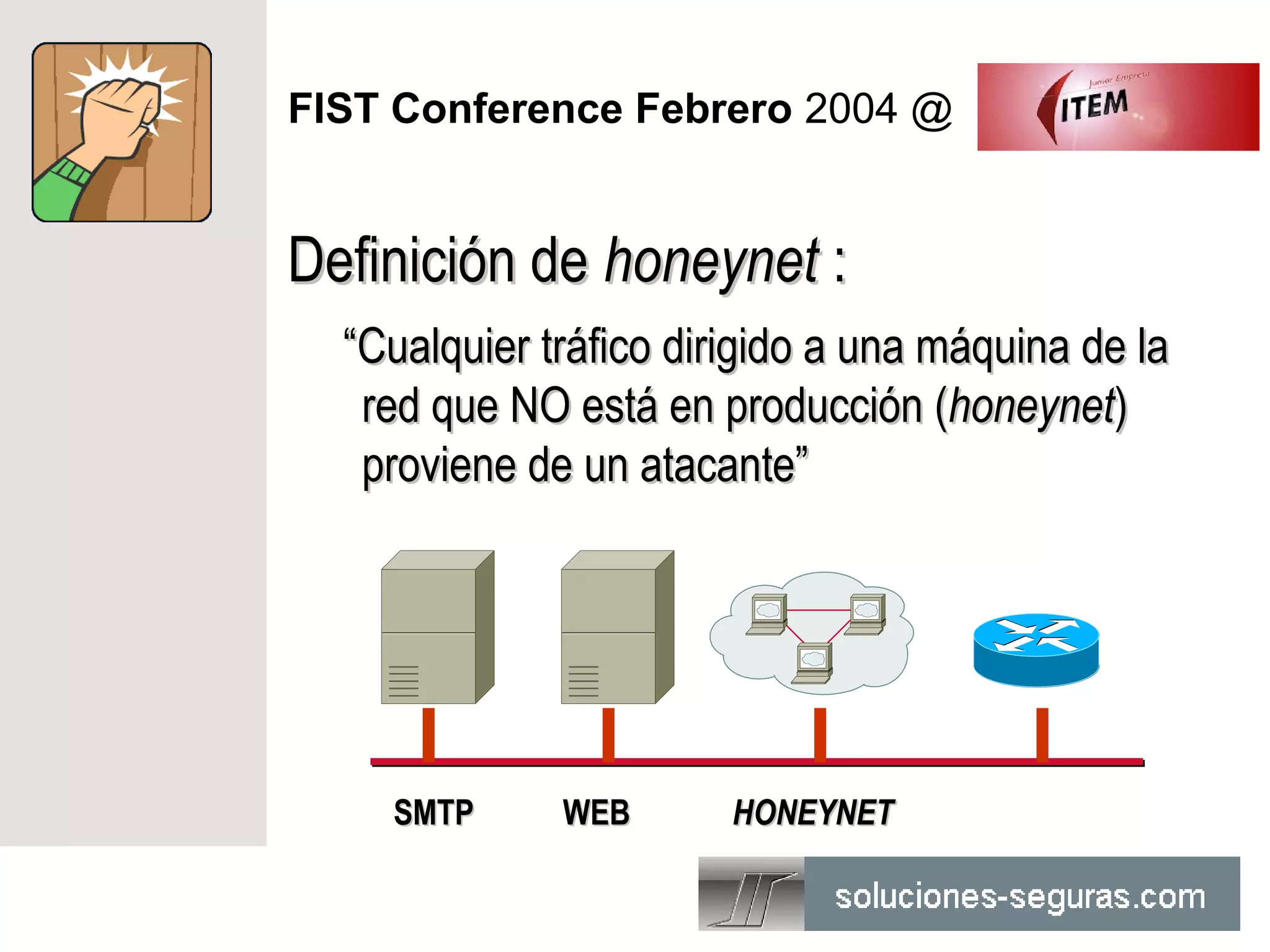 FIST Conference Febrero 2004 @


Definición de honeynet :
  “Cualquier tráfico dirigido a una máquina de la
   red que NO está en producción (honeynet)
   proviene de un atacante”




    SMTP      WEB       HONEYNET
 