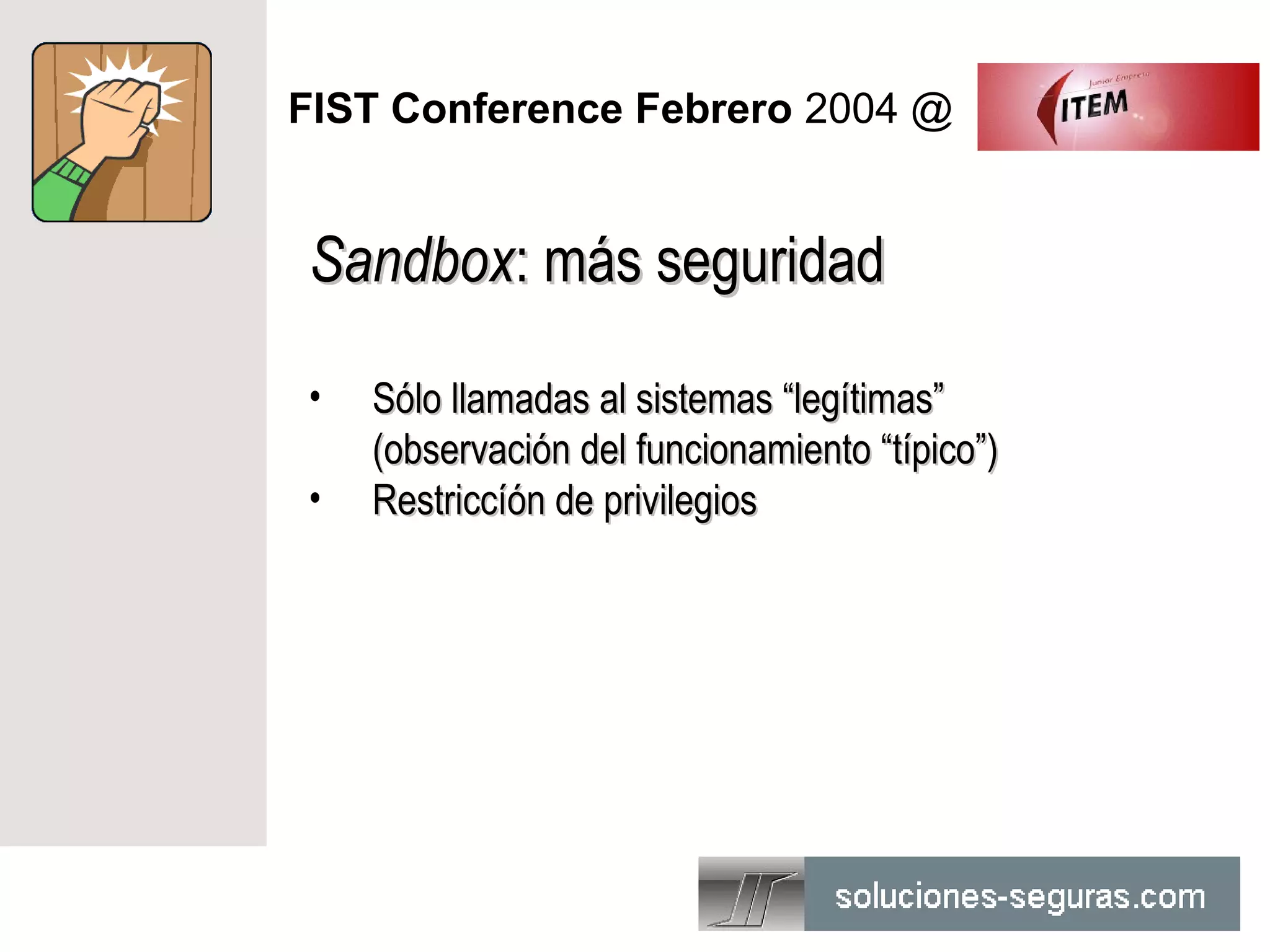 FIST Conference Febrero 2004 @


Sandbox: más seguridad

•   Sólo llamadas al sistemas “legítimas”
    (observación del funcionamiento “típico”)
•   Restriccíón de privilegios
 