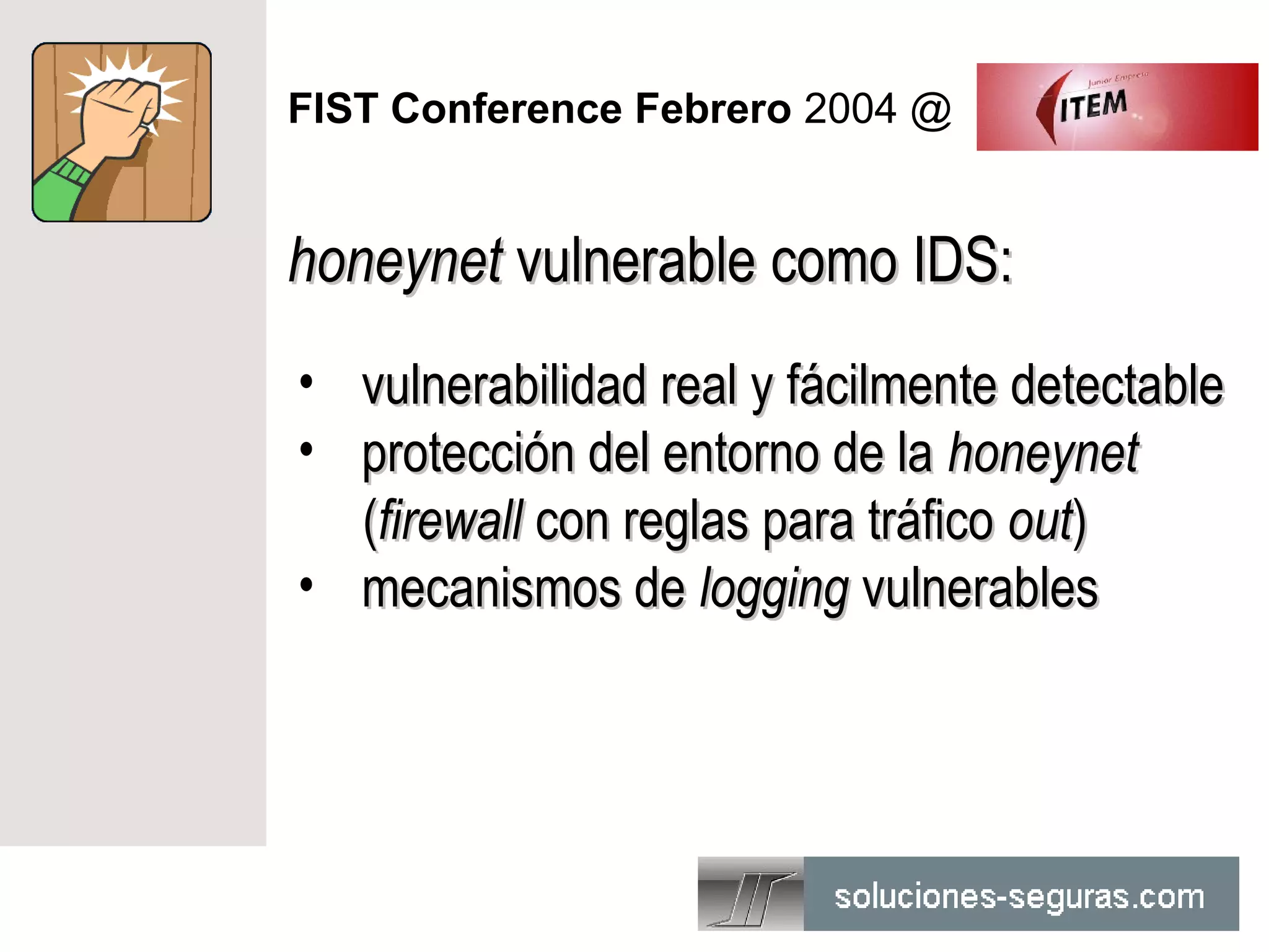 FIST Conference Febrero 2004 @


honeynet vulnerable como IDS:
• vulnerabilidad real y fácilmente detectable
• protección del entorno de la honeynet
  (firewall con reglas para tráfico out)
• mecanismos de logging vulnerables
 