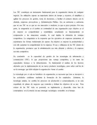 Las TIC constituyen un instrumento fundamental para la organización interna de cualquier
negocio. Su utilización supone un importante ahorro de tiempo y recursos, al simplificar y
agilizar los procesos de gestión, toma de decisiones, y facilitar el contacto directo con la
clientela, empresas proveedoras y Administración Pública. Así, un autónomo o autónoma
que no usa TIC no es que no sea innovador o moderno, es que es poco práctico. Por otra
parte, la reingeniería es el cambio en continuidad de una organización cuyo objetivo es el
de mejorar su competitividad y rentabilidad, actualizando su funcionamiento en
comparación a las situaciones actuales, lo cual implica la obtención de ventajas
competitivas. La reingeniería es la respuesta que los ejecutivos de empresas encuentran, al
cuestionarse las formas tradicionales de operar. Su objetivo es mejorar la productividad y
con ello aumentar la competitividad de la empresa. El uso e influencia de las TIC dentro de
la organización, promueve que la administración sea más eficiente y efectiva y la empresa
sea más competitiva.
En conclusión es la capacidad de gestión de las tecnologías de información y
comunicación (TIC), lo que proporciona una ventaja competitiva, y no tanto las
capacidades técnicas o la infraestructura. Es fundamental el análisis de los factores
afectados por la implementación de un nuevo producto tecnológico, para saber cuál ha de
ser la estrategia que debe adoptar la organización frente al cambio.
La tecnología por sí sola no beneficia a la organización, es necesario que ésta se incorpore a
las actividades cotidianas mediante la formación de los empleados. Asimismo, la
tecnología aislada, no cambia los procesos de producción o comercialización, si no está
respaldada de planes de negocios que controlen y definan los objetivos de su uso. Para
extraer de las TIC todo su potencial, su implantación y desarrollo, éstas han de
contemplarse en el contexto de una estrategia tecnológica sostenible en el tiempo.
 