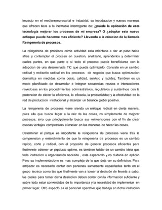 impacto en el medionempresarial e industrial, su introduccion y nuevas maneras
que ofrecen lleva a la inevitable interrogante de: ¿puede la aplicación de esta
tecnologia mejorar los procesos de mi empresa? O ¿adoptar este nuevo
enfoque puede hacerme mas eficiente? Llevando a la creacion de la llamada
Reingeneria de procesos.
La reingeneria de procesos como actividad esta orientada a dar un paso hacia
atrás y contemplar el proceso en cuestion, analizarlo, aprenderlos y determinar
cuales partes, en que parte o si todo el proceso puede beneficiarse con la
adopcion de una determinada TIC que pueda optimizarlo. Consiste en un cambio
radical y rediseño radical en los procesos de negocio que busca optimizacion
dramatica en medidas como costo, calidad, servicio y rapidez. Tambien es un
modo planificado de desarrollar e integrar secuencias neuvas e interacciones
novedosas en los procedimientos administrativos, regulativos y sustantivos con la
pretencion de elevar la eficiencia, la eficacia, la productividad y la efectividad de la
red de produccion institucional y alcanzar un balance global positivo.
La reingeneria de procesos viene siendo un enfoque radical en cierta manera,
pues ella que busca llegar a la raiz de las cosas, no simplemente de mejorar
procesos, sino que principalmente busca sus reinvenciones con el fin de crear
osadas ventajas competitivas e innovar en las maneras de hacer las cosas.
Determinar el porque es importante la reingeneria de procesos viene tras la
comprension y entendimiento de que la reingeneria de procesos es un cambio
rapido, corto y radical, con el proposito de generar procesos eficientes para
finalmnete obtener un prpducto optimo, es tambien hablar de un cambio idela que
toda institucion u organización necesita , esta esperando y no dudaria en aplicar.
Pero su implementacionn es mas compleja de lo que deja ver su definicion. Para
empezar es necesario contar con personas sumamente capacitadas tanto en el
grupo tecnico como las que finalmente van a tomar la decisión de llevarla a cabo,
las cuales para tomar dicha desiocion deben contar con la informacion suficiente y
sobre todo estar convencidos de la importancia y la necesidad de implementar en
primer lugar. Otro aspecto es el personal operativo que trabaja en dicha institucion
 